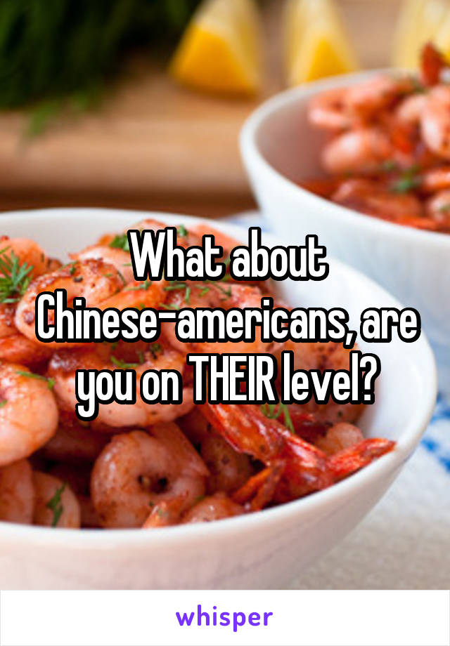 What about Chinese-americans, are you on THEIR level?