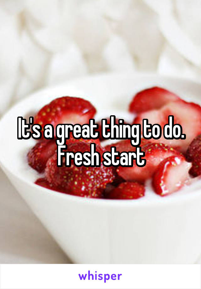 It's a great thing to do. Fresh start