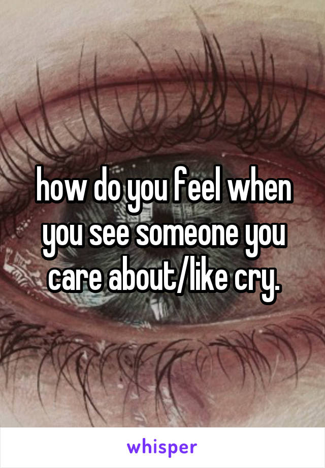 how do you feel when you see someone you care about/like cry.