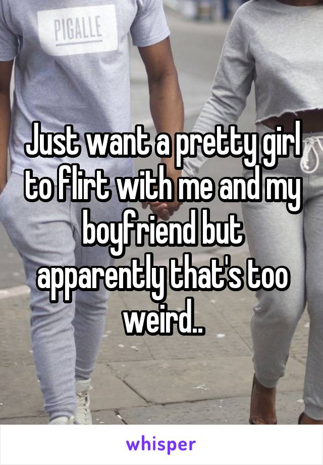 Just want a pretty girl to flirt with me and my boyfriend but apparently that's too weird..