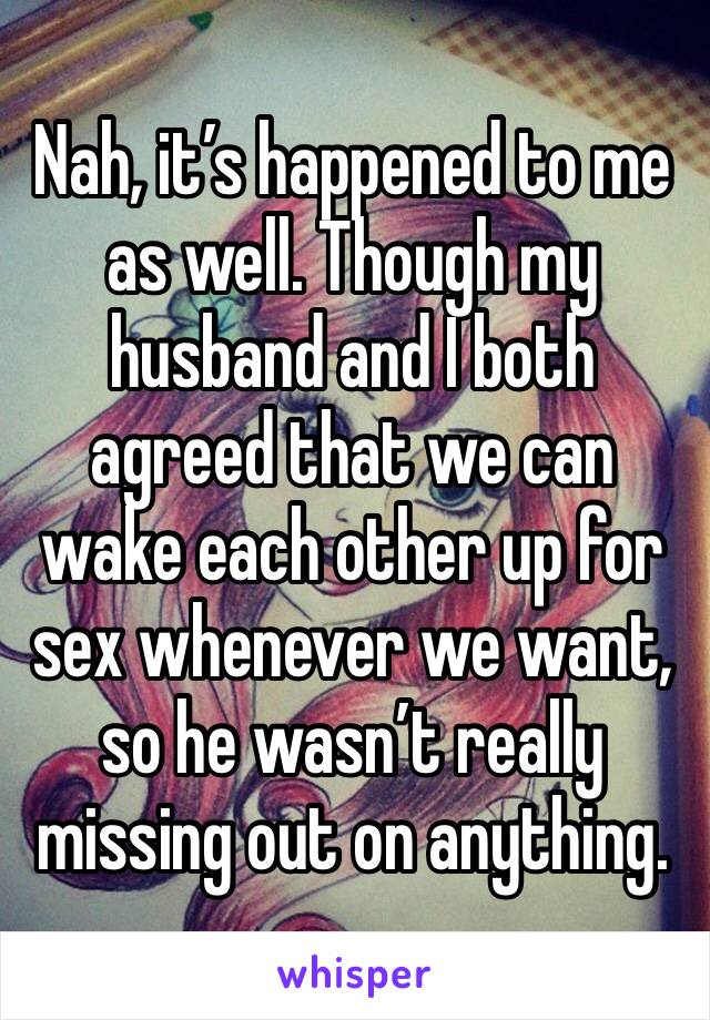 Nah, it’s happened to me as well. Though my husband and I both agreed that we can wake each other up for sex whenever we want, so he wasn’t really missing out on anything.  