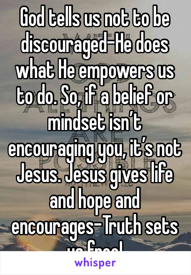 God tells us not to be discouraged-He does what He empowers us to do. So, if a belief or mindset isn’t encouraging you, it’s not Jesus. Jesus gives life and hope and encourages-Truth sets us free!