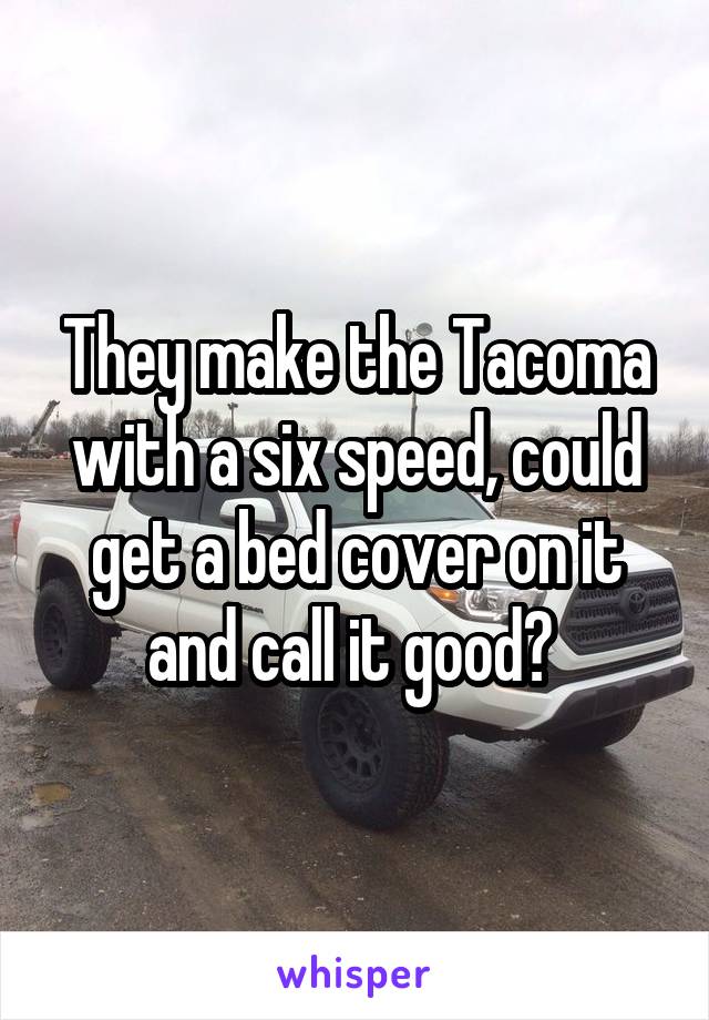 They make the Tacoma with a six speed, could get a bed cover on it and call it good? 