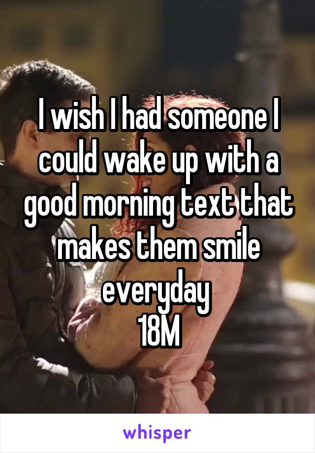 I wish I had someone I could wake up with a good morning text that makes them smile everyday 
18M