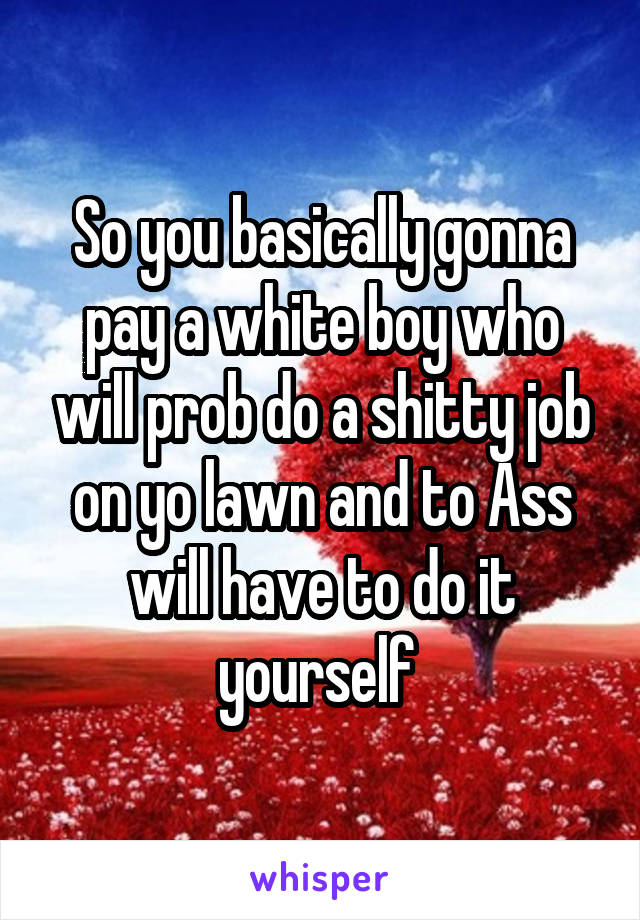 So you basically gonna pay a white boy who will prob do a shitty job on yo lawn and to Ass will have to do it yourself 