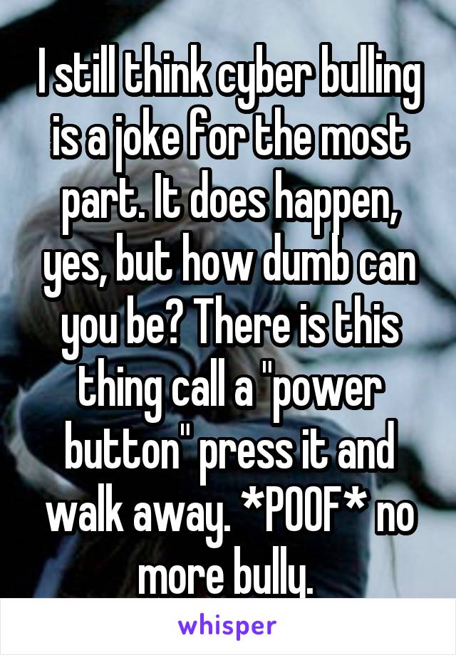 I still think cyber bulling is a joke for the most part. It does happen, yes, but how dumb can you be? There is this thing call a "power button" press it and walk away. *POOF* no more bully. 