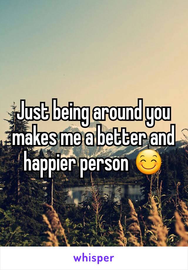 Just being around you makes me a better and happier person 😊