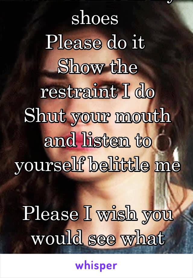 Walk a mile in my shoes 
Please do it 
Show the restraint I do
Shut your mouth and listen to yourself belittle me 
Please I wish you would see what you are doing to me 