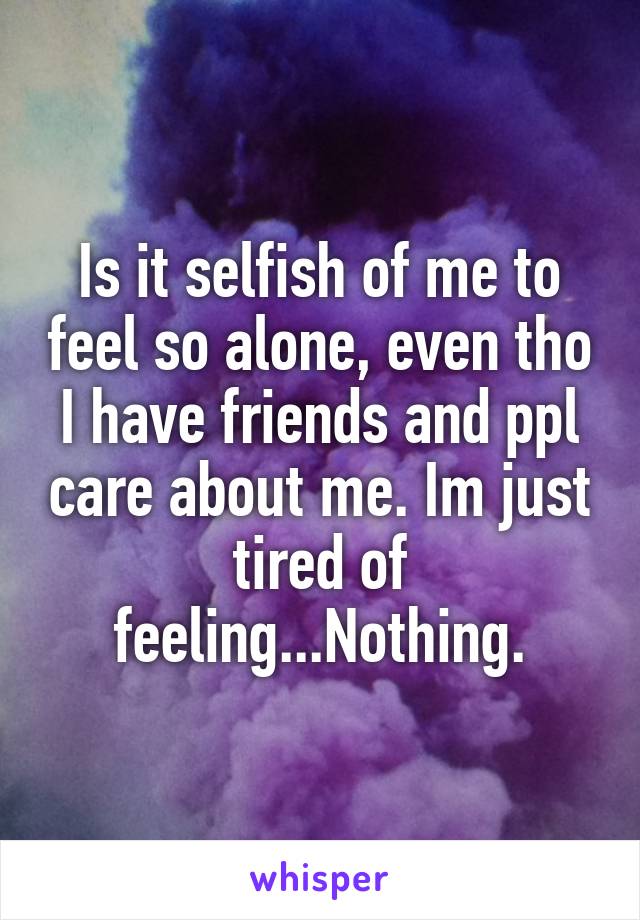 Is it selfish of me to feel so alone, even tho I have friends and ppl care about me. Im just tired of feeling...Nothing.