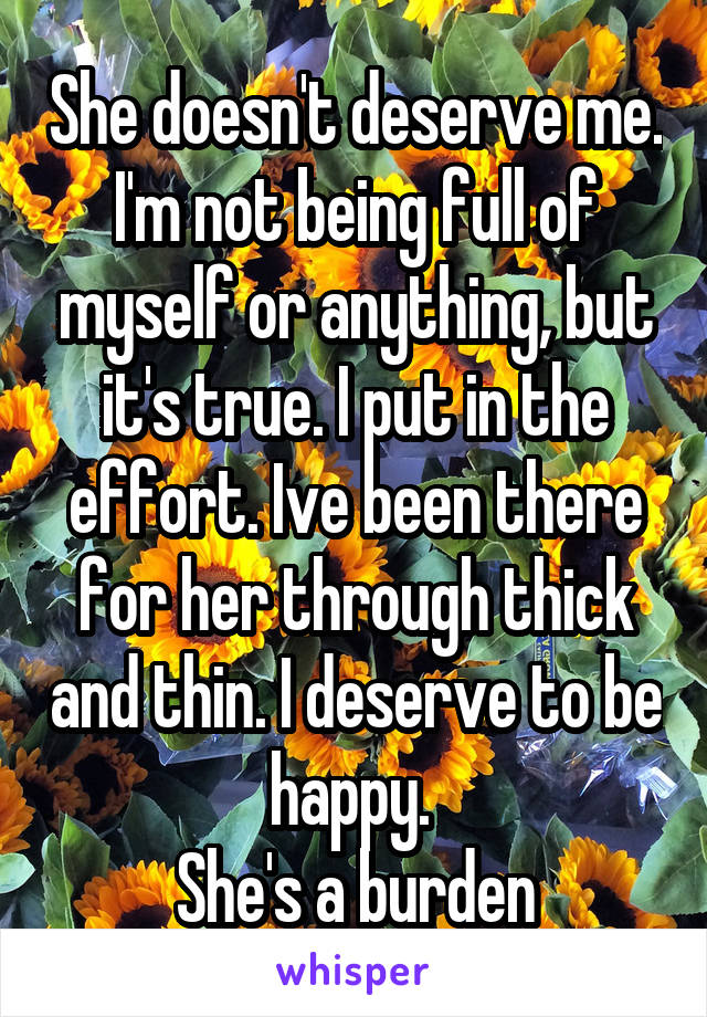 She doesn't deserve me. I'm not being full of myself or anything, but it's true. I put in the effort. Ive been there for her through thick and thin. I deserve to be happy. 
She's a burden