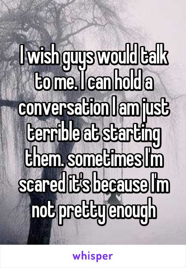 I wish guys would talk to me. I can hold a conversation I am just terrible at starting them. sometimes I'm scared it's because I'm not pretty enough