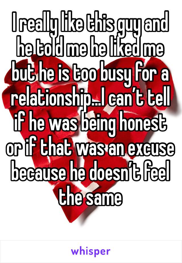 I really like this guy and he told me he liked me but he is too busy for a relationship...I can’t tell if he was being honest or if that was an excuse because he doesn’t feel the same