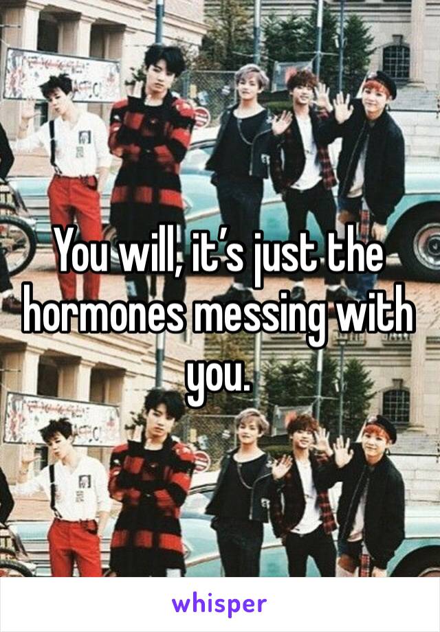 You will, it’s just the hormones messing with you.