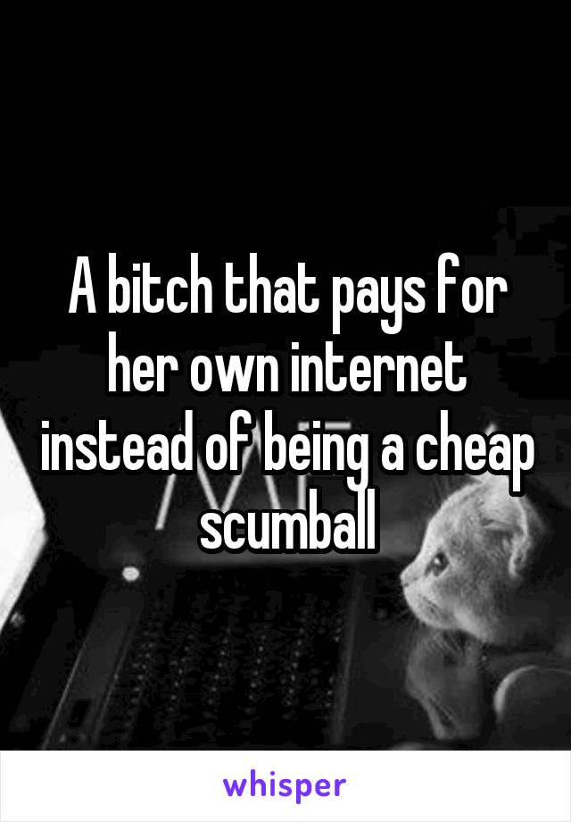 A bitch that pays for her own internet instead of being a cheap scumball