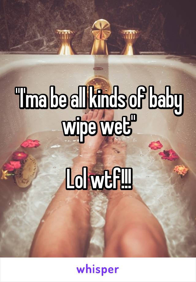 "I'ma be all kinds of baby wipe wet"

Lol wtf!!!