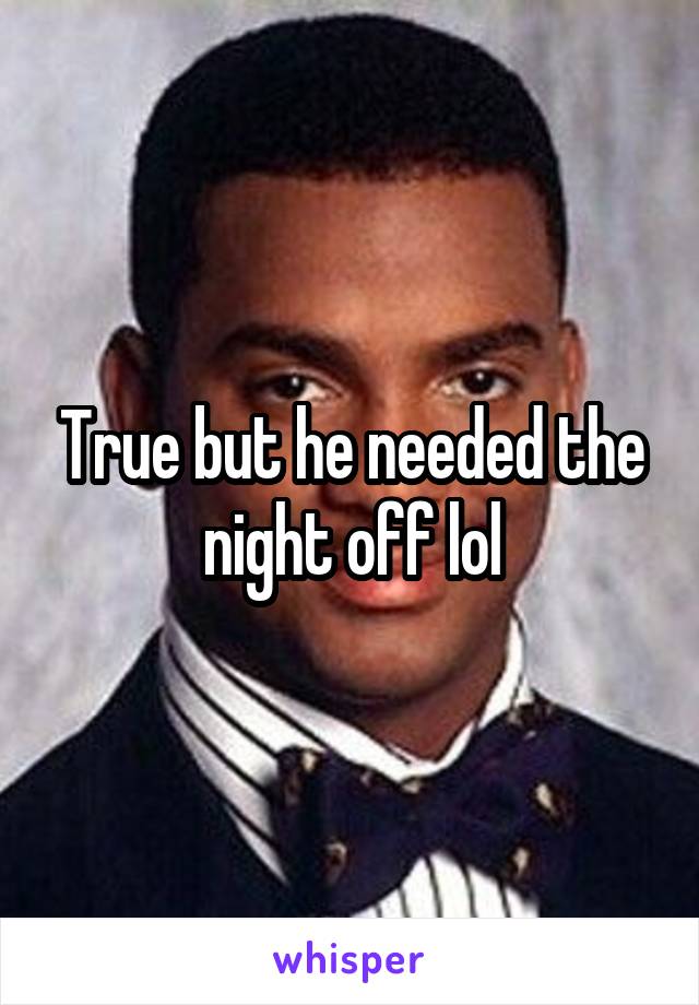 True but he needed the night off lol