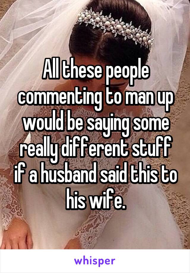 All these people commenting to man up would be saying some really different stuff if a husband said this to his wife.