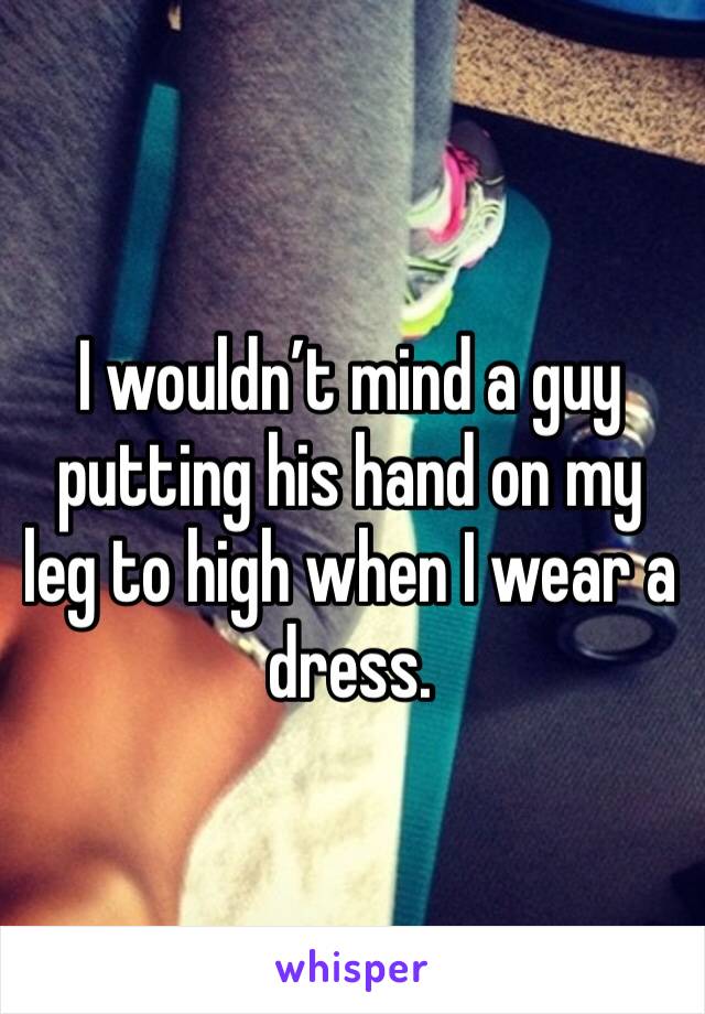 I wouldn’t mind a guy putting his hand on my leg to high when I wear a dress.