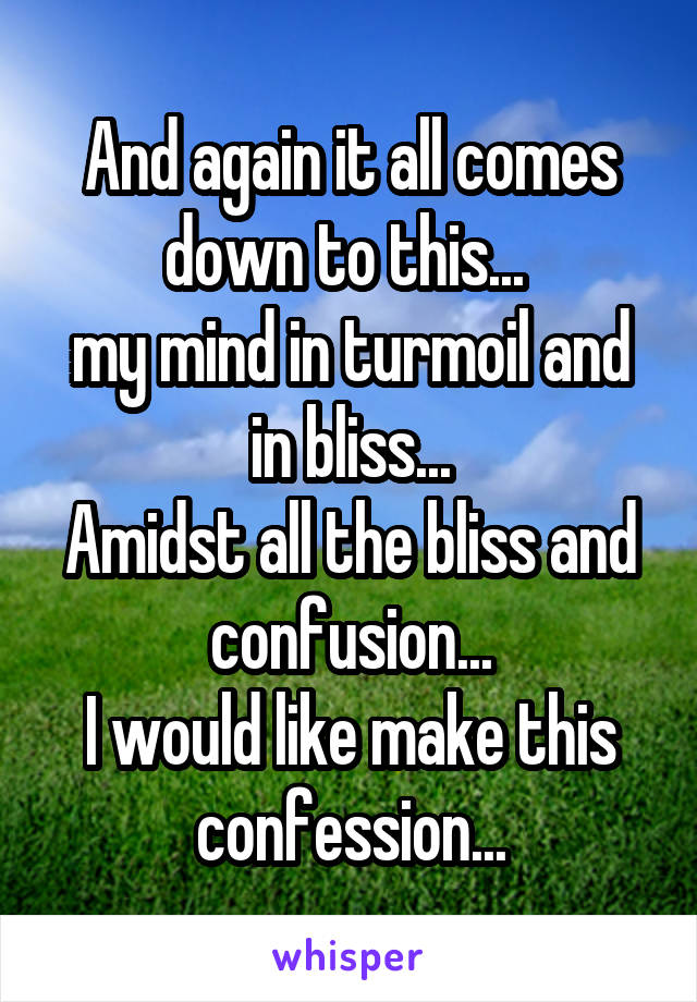 And again it all comes down to this... 
my mind in turmoil and in bliss...
Amidst all the bliss and confusion...
I would like make this confession...