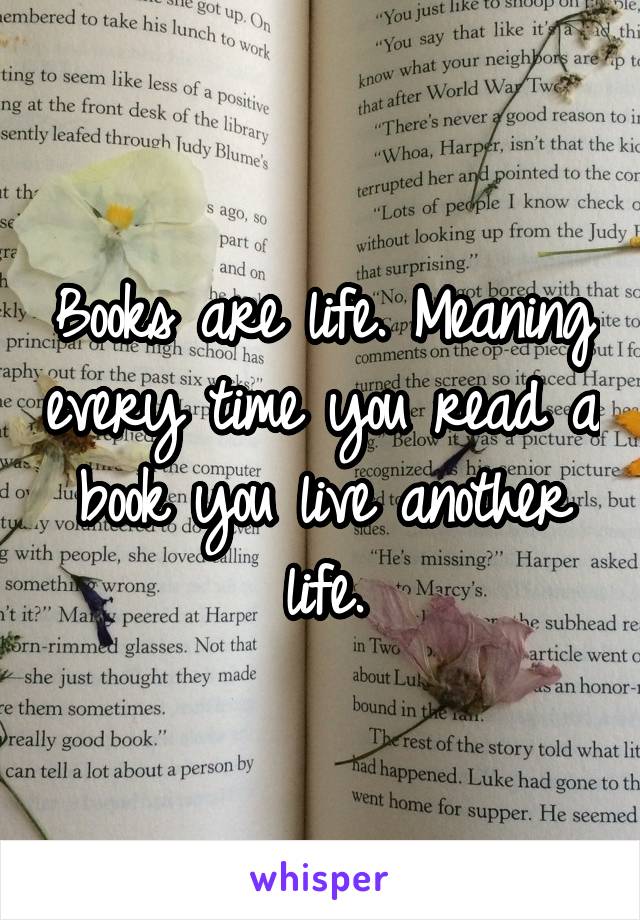 Books are life. Meaning every time you read a book you live another life.