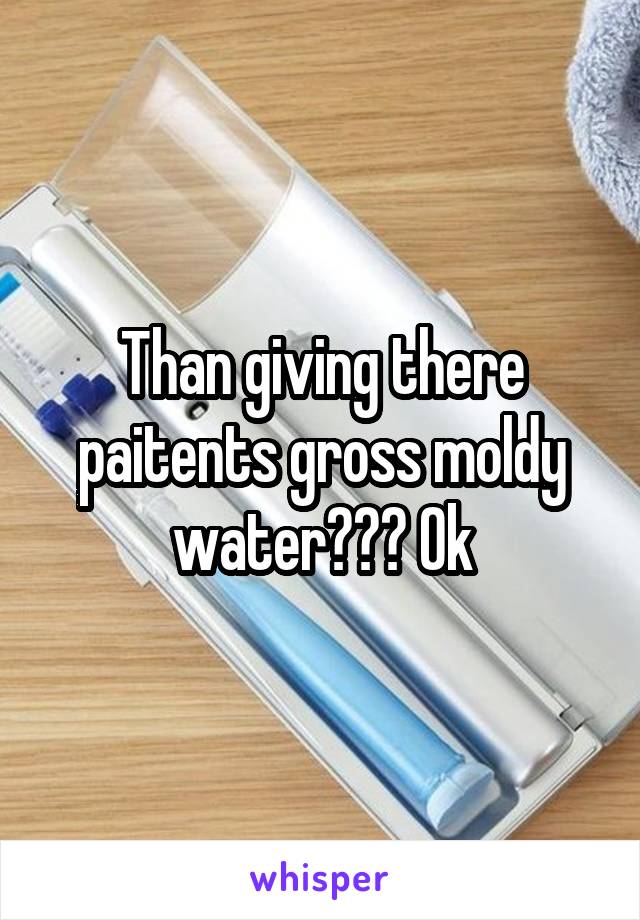 Than giving there paitents gross moldy water??? Ok