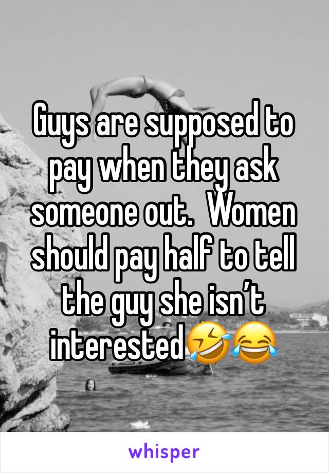 Guys are supposed to pay when they ask someone out.  Women should pay half to tell the guy she isn’t interested🤣😂