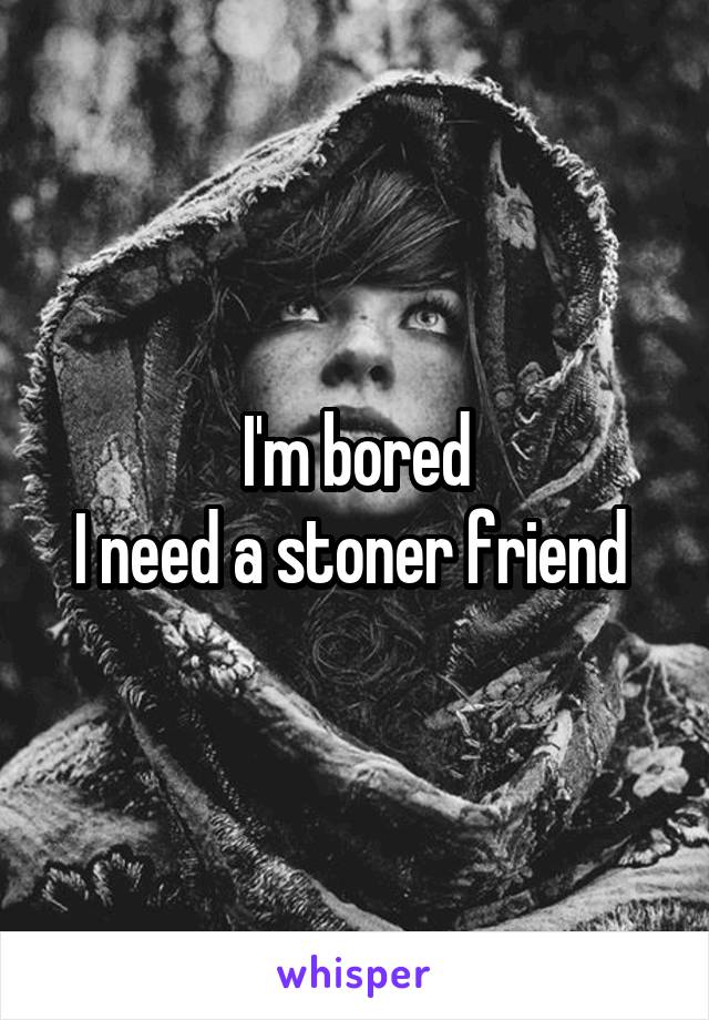 I'm bored
I need a stoner friend 