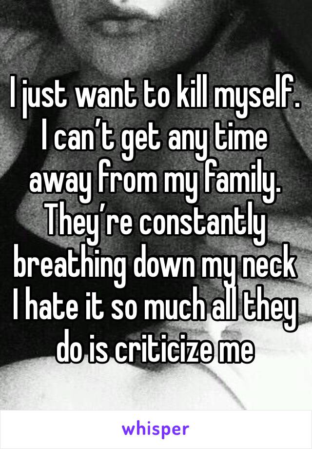 I just want to kill myself. I can’t get any time away from my family. They’re constantly breathing down my neck I hate it so much all they do is criticize me