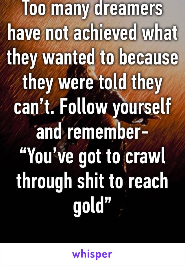 Too many dreamers have not achieved what they wanted to because they were told they can’t. Follow yourself and remember-
“You’ve got to crawl through shit to reach gold”