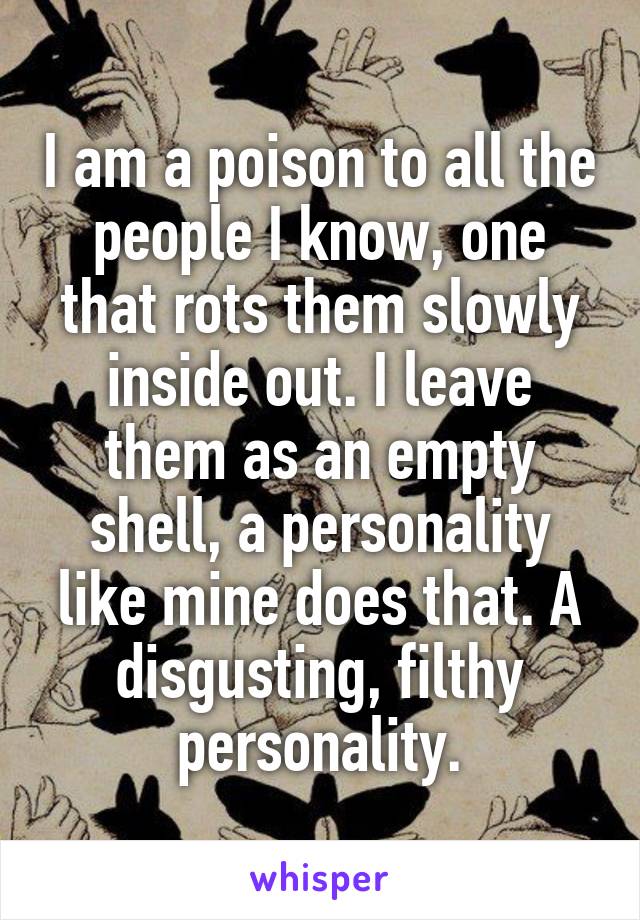 I am a poison to all the people I know, one that rots them slowly inside out. I leave them as an empty shell, a personality like mine does that. A disgusting, filthy personality.