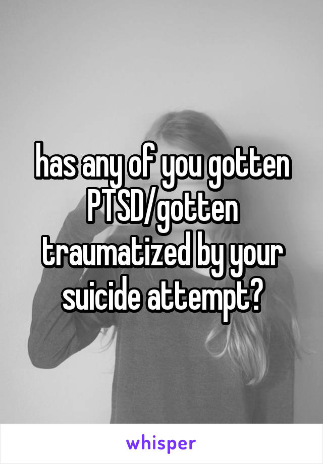 has any of you gotten PTSD/gotten traumatized by your suicide attempt?