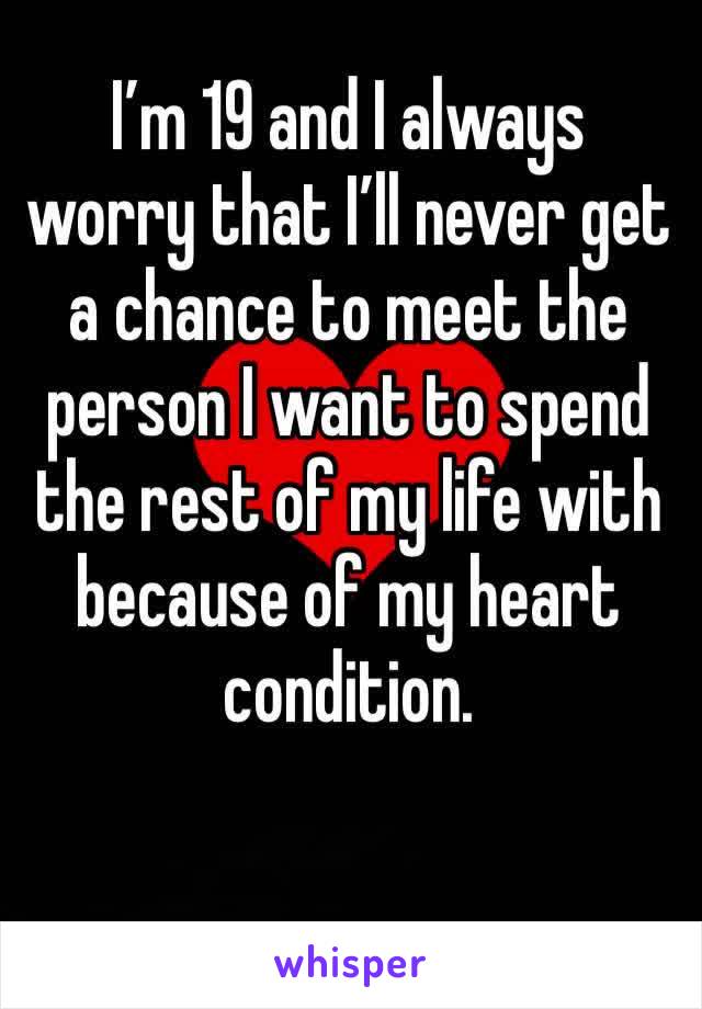 I’m 19 and I always worry that I’ll never get a chance to meet the person I want to spend the rest of my life with because of my heart condition. 