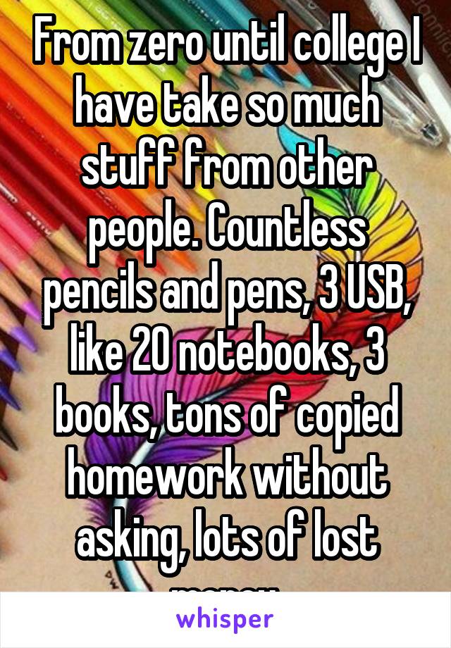 From zero until college I have take so much stuff from other people. Countless pencils and pens, 3 USB, like 20 notebooks, 3 books, tons of copied homework without asking, lots of lost money.