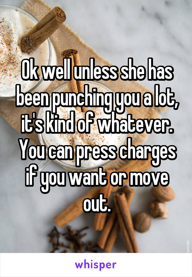 Ok well unless she has been punching you a lot, it's kind of whatever. You can press charges if you want or move out.