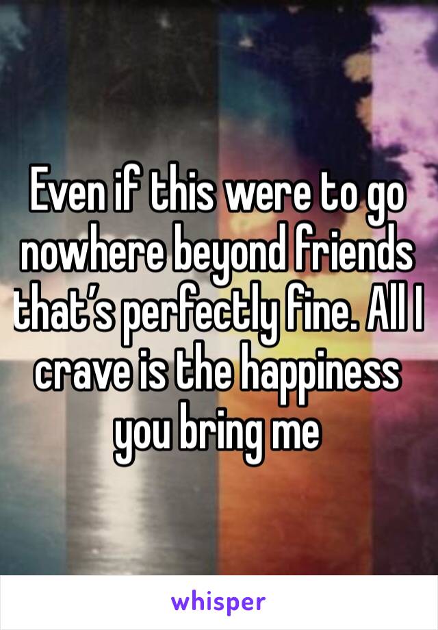 Even if this were to go nowhere beyond friends that’s perfectly fine. All I crave is the happiness you bring me 