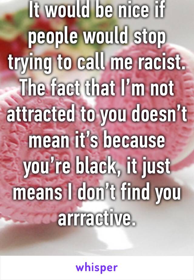 It would be nice if people would stop trying to call me racist. The fact that I’m not attracted to you doesn’t mean it’s because you’re black, it just means I don’t find you arrractive. 
