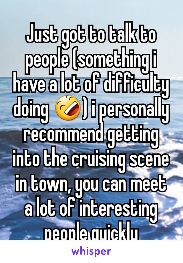 Just got to talk to people (something i have a lot of difficulty doing 🤣) i personally recommend getting into the cruising scene in town, you can meet a lot of interesting people quickly