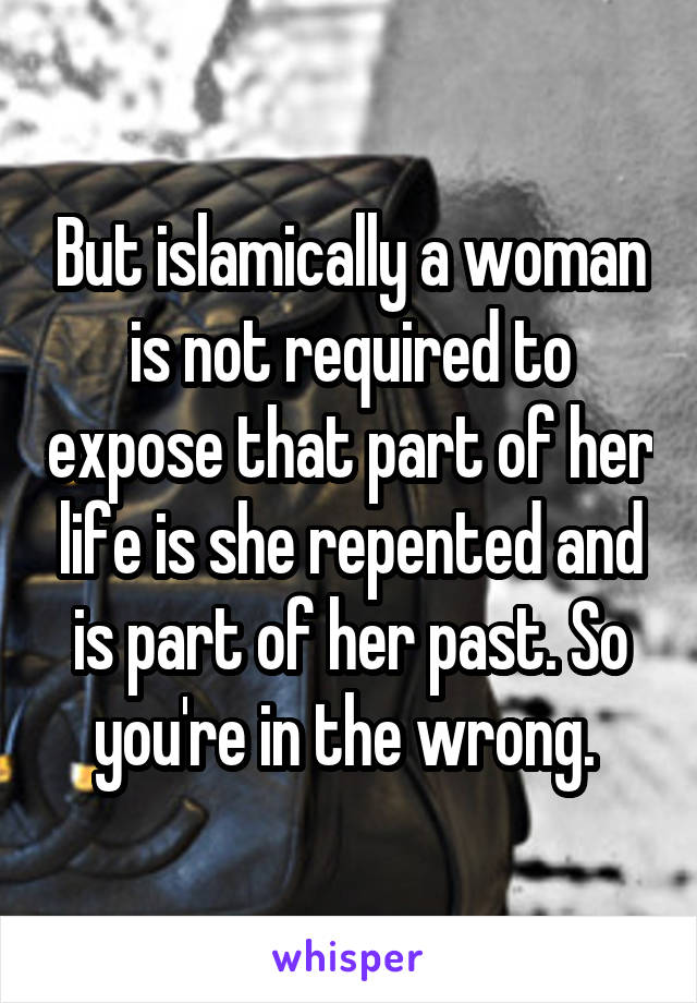 But islamically a woman is not required to expose that part of her life is she repented and is part of her past. So you're in the wrong. 