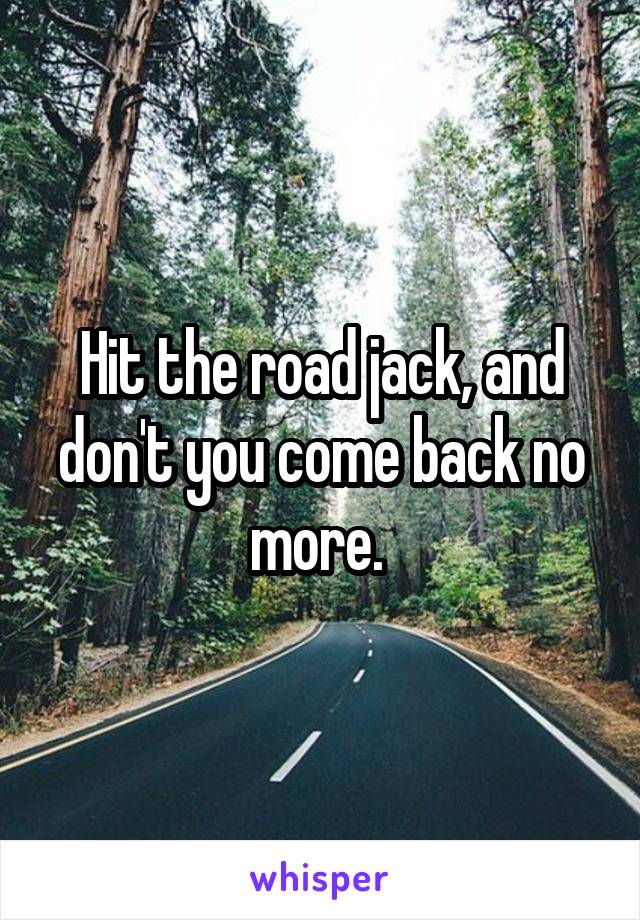 Hit the road jack, and don't you come back no more. 