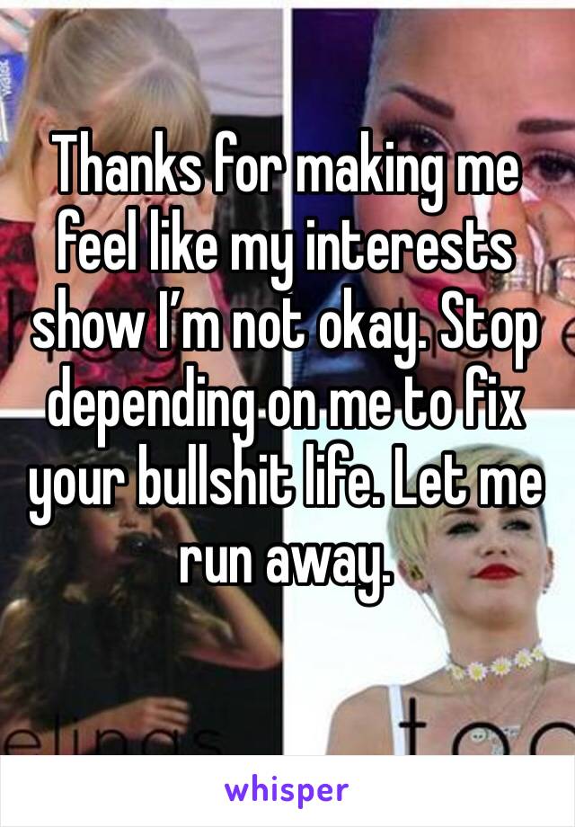 Thanks for making me feel like my interests show I’m not okay. Stop depending on me to fix your bullshit life. Let me run away. 