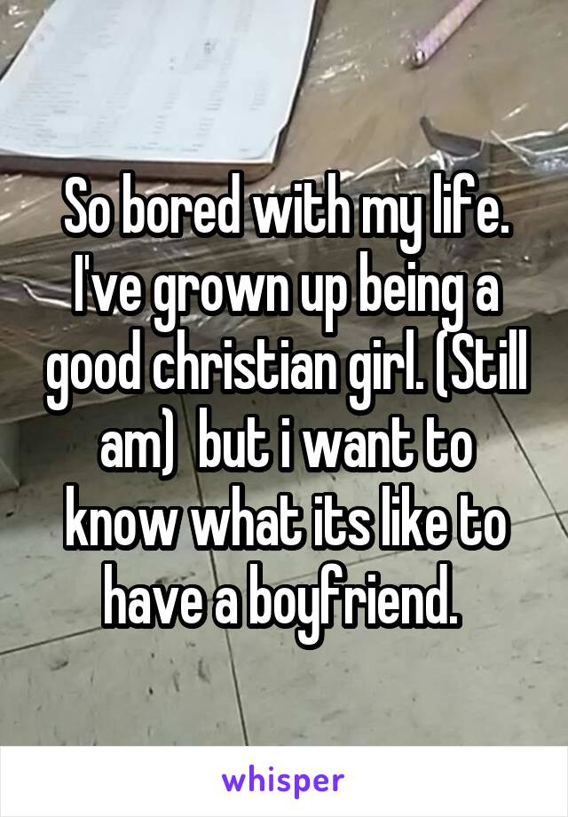 So bored with my life. I've grown up being a good christian girl. (Still am)  but i want to know what its like to have a boyfriend. 