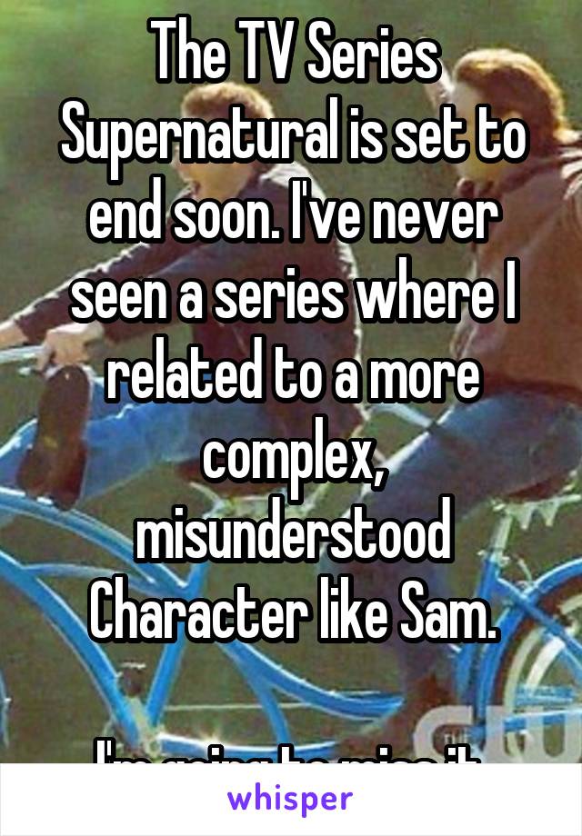 The TV Series Supernatural is set to end soon. I've never seen a series where I related to a more complex, misunderstood Character like Sam.

I'm going to miss it.