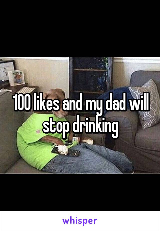 100 likes and my dad will stop drinking