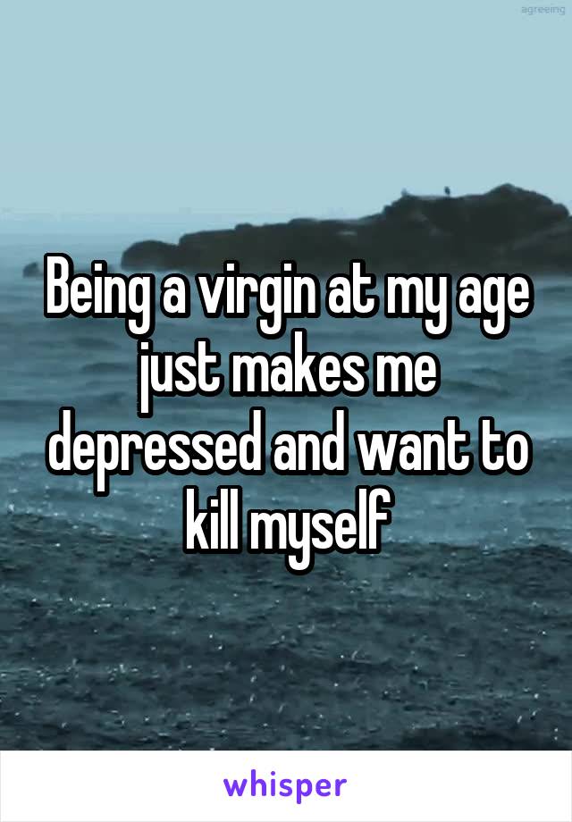 Being a virgin at my age just makes me depressed and want to kill myself