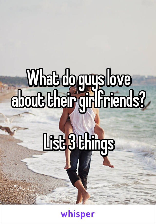 What do guys love about their girlfriends? 
List 3 things