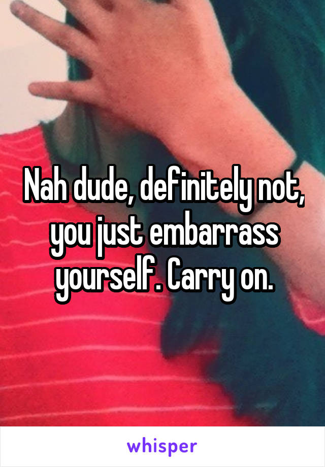 Nah dude, definitely not, you just embarrass yourself. Carry on.