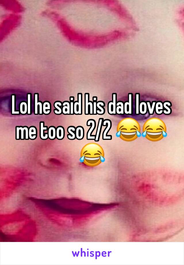 Lol he said his dad loves me too so 2/2 😂😂😂