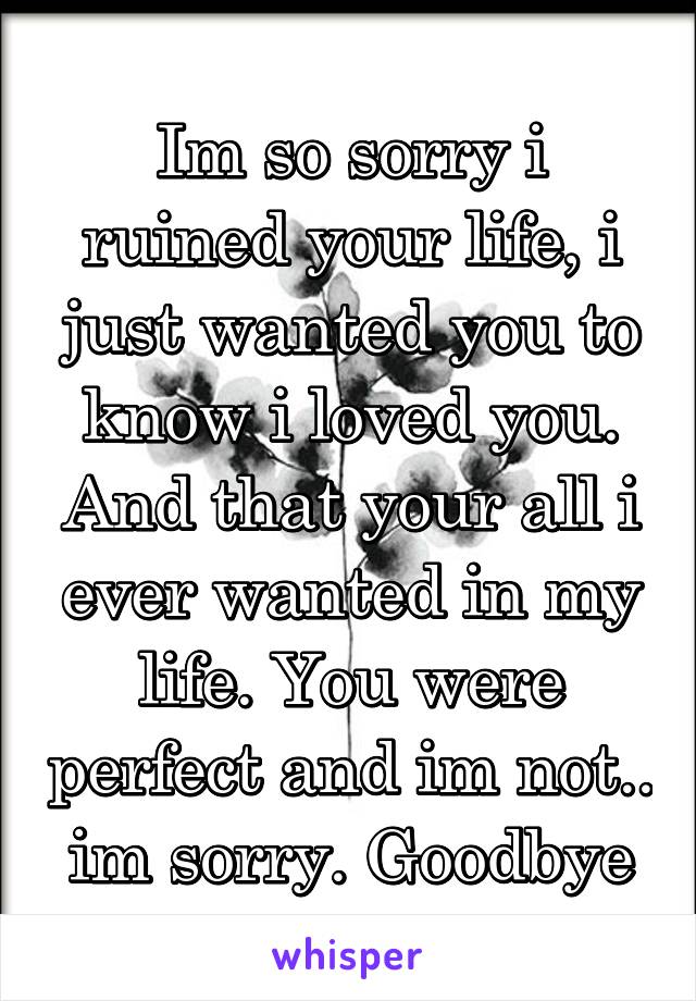 Im so sorry i ruined your life, i just wanted you to know i loved you. And that your all i ever wanted in my life. You were perfect and im not.. im sorry. Goodbye