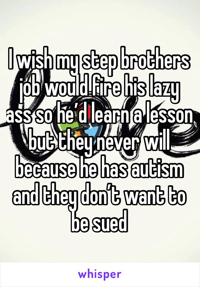 I wish my step brothers job would fire his lazy ass so he’d learn a lesson but they never will because he has autism and they don’t want to be sued 