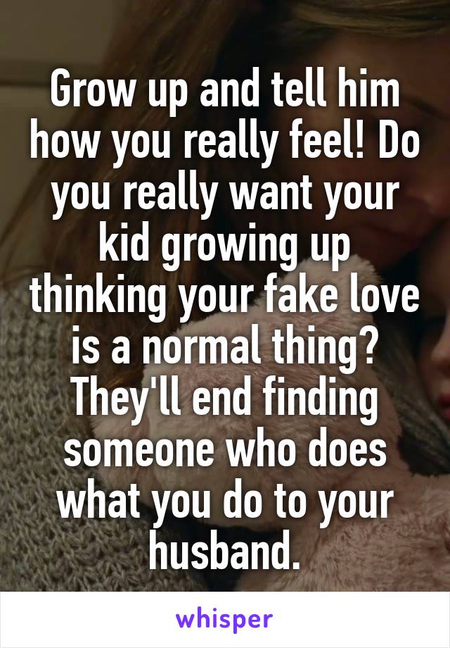 Grow up and tell him how you really feel! Do you really want your kid growing up thinking your fake love is a normal thing? They'll end finding someone who does what you do to your husband.